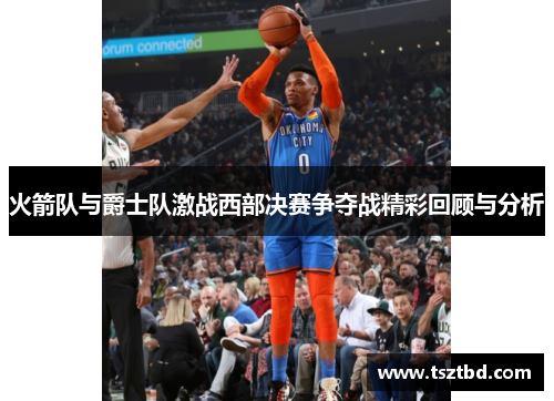 火箭队与爵士队激战西部决赛争夺战精彩回顾与分析