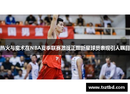 热火与魔术在NBA夏季联赛激战正酣新星球员表现引人瞩目