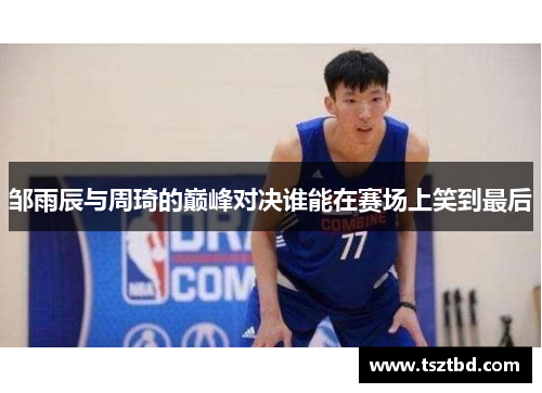 邹雨辰与周琦的巅峰对决谁能在赛场上笑到最后